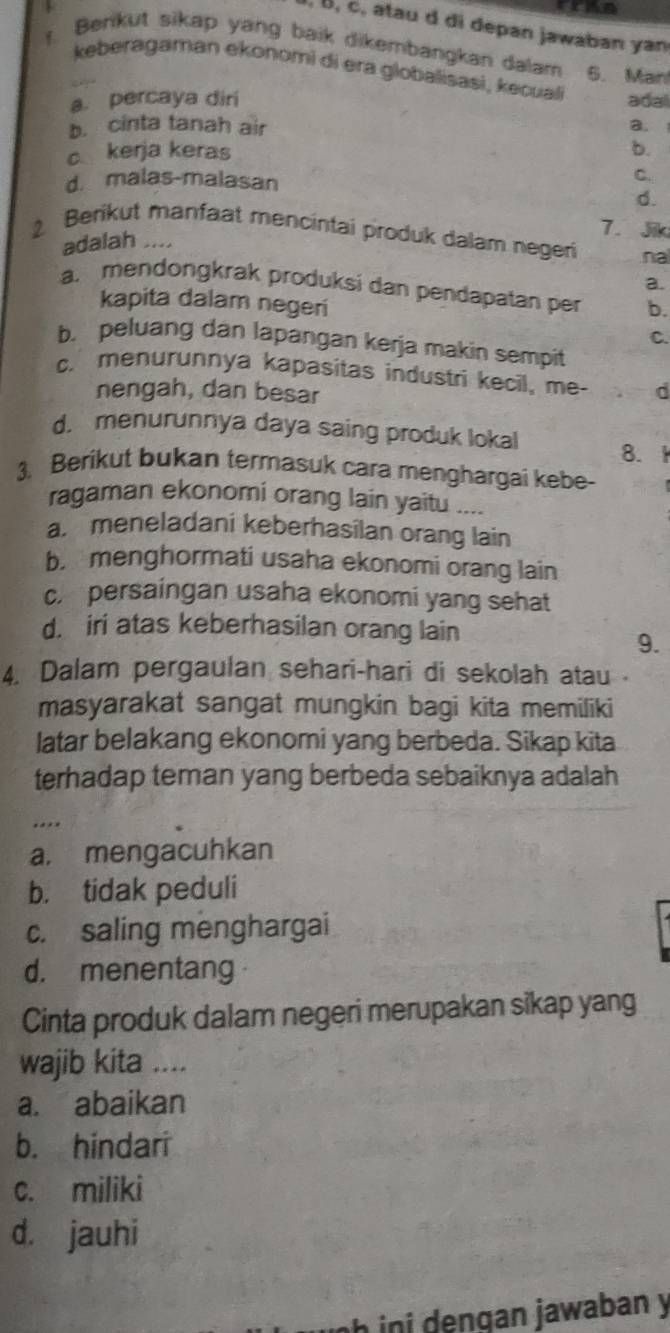 cran
, B, c, atau d di depan jawaban yan
. Benkut sikap yang baik dikembangkan dalam 6. Manl
keberagaman ekonomi di era globalisasi, kecuali
a. percaya diri adal
b. cinta tanah air a.
c kerja keras b.
d. malas-malasan
C.
d.
7. Jik
2 Berikut manfaat mencintai produk dalam negeri na
adalah ....
a.
a. mendongkrak produksi dan pendapatan per b.
kapita dalam negeri
C.
b. peluang dan lapangan kerja makin sempit
c. menurunnya kapasitas industri kecil, me- d
nengah, dan besar
d. menurunnya daya saing produk lokal 8. 1
3. Berikut bukan termasuk cara menghargai kebe-
ragaman ekonomi orang lain yaitu ....
a. meneladani keberhasilan orang lain
b. menghormati usaha ekonomi orang lain
c. persaingan usaha ekonomi yang sehat
d. iri atas keberhasilan orang lain
9.
4. Dalam pergaulan sehari-hari di sekolah atau ·
masyarakat sangat mungkin bagi kita memiliki
latar belakang ekonomi yang berbeda. Sikap kita
terhadap teman yang berbeda sebaiknya adalah
.
a. mengacuhkan
b. tidak peduli
c. saling menghargai
d. menentang
Cinta produk dalam negeri merupakan sikap yang
wajib kita ....
a. abaikan
b. hindari
c. miliki
d. jauhi
h in i engan jawaban y