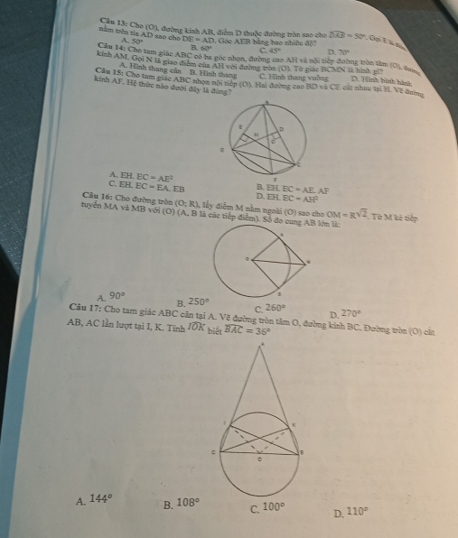 Cầu 13: Cho (O), đường kinh AB, điểm D thuộc đường tròn sao cho
tnằm trên tia AD sao cho A 50° DE=AD 0, Góc AEB bằng bao nhiêu độ7 overline DAB=50°,0olEks
R 60° C 45° D. 70°
Cầu 14: Cho tam giác ABC oổ ba góc nhạn, đường cao AH và nội tiếp đường tròn tâm (O), tư
kinh AM, Gọi N là giao điểm của AH với đường tròn (O). Tử gián BCMN là hình ghh D. Hình bình hình
A. Hình thang cân B. Hình thang C. Hình thang vuờng
Cầu 15: Cho tam ciác ABC nhạn nội tiếp (0 ). Hai đường cao BD và CE cát nhau trì H. Về đường
kinh AF. Hệ thức nào dưới đây là đùng7
A. EH. EC=AE^2
C. EH. EC=EA. F H B. EH.BC=AE.AF
D, 1:3 BC=AH^2
Câu 16: Cho đường tròn (O;R),lin *  điễm M nằm ngoài (O) sao cho OM=Rsqrt(2)
tuyển MA và MB với (O) (A, B là các tiếp điểm). Số đo cun lớn là . Từ M kê tiếp
B.
A. 90° 250° 260° 270°
C.
D.
Câu 17: Cho tam giác ABC cân tại A. Vẽ đường tròn tâm O, đường kính BC. Đường tròn (O) cắt
AB, AC lần lượt tại I, K. Tính widehat IOK biết widehat BAC=36°
A. 144° B. 108° C. 100° D, 110°