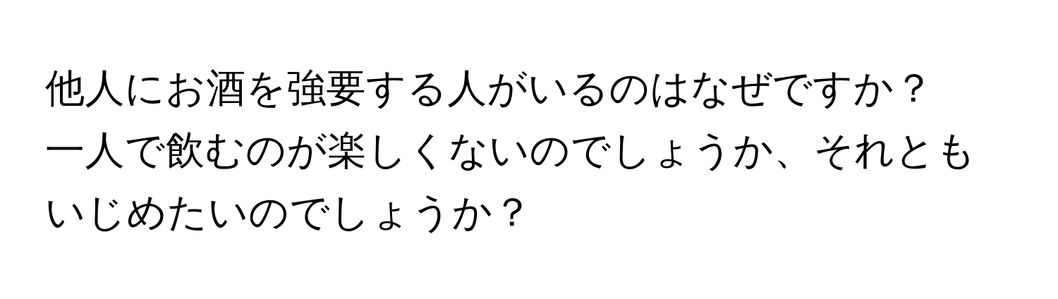 他人にお酒を強要する人がいるのはなぜですか？  
一人で飲むのが楽しくないのでしょうか、それともいじめたいのでしょうか？