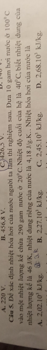 A. 220 V. B. 456, 8 V. C.) 426, 5 V.
Câu 5. Đề xác định nhiệt hóa hơi của nước người ta làm thí nghiệm sau. Đưa 10 gam hơi nước ở 100°C
vào một nhiệt lượng kế chứa 290 gam nước ở 20°C. Nhiệt độ cuối của hệ là 40°C biết nhiệt dung của
nhiệt lượng kế là 46 J/K, nhiệt dung riêng của nước là 4, 18 J/g. K.. Nhiệt hóa hơi của nước là
A. 2,02.10^3kJ/kg. B. 2, 27.10^3kJ/kg. C. 2, 45.10^3 KJ kg. D. 2,68.10^3 kJ/kg.