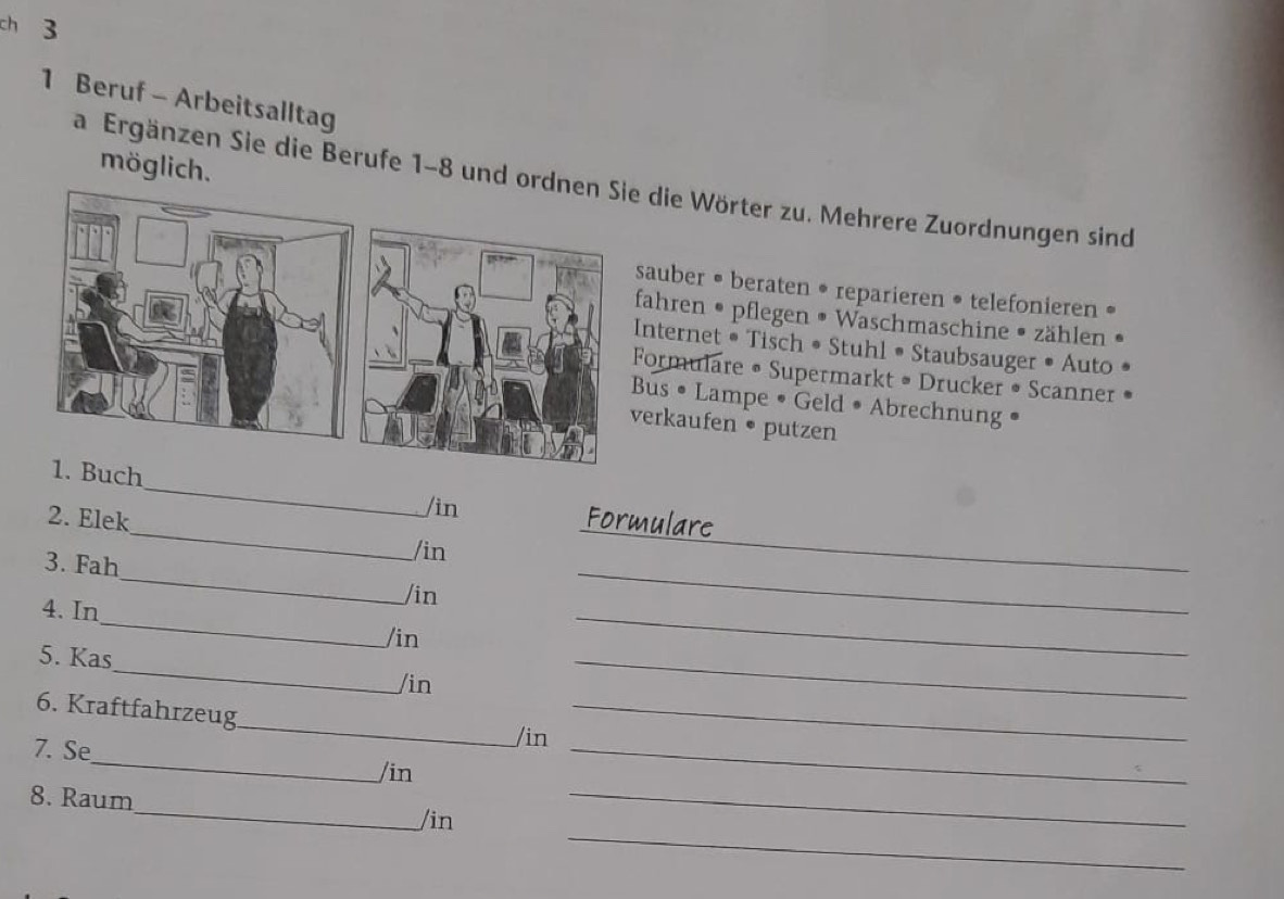 ch 3 
1 Beruf - Arbeitsalltag 
möglich. 
a Ergänzen Sie die Berufe 1-8 und o die Wörter zu. Mehrere Zuordnungen sind 
sauber • beraten • reparieren • telefonieren • 
fahren • pflegen • Waschmaschine • zählen 
nternet • Tisch • Stuhl • Staubsauger • Auto 
ormulare • Supermarkt • Drucker • Scanner 
us • Lampe • Geld • Abrechnung • 
erkaufen • putzen 
ch_ /in 
2. Elek Formulare 
3. Fah 
_ 
/in 
_ 
/in 
_ 
4. In 
_ 
_ 
/in 
_ 
_ 
5. Kas 
/in 
_ 
_ 
6. Kraftfahrzeug_ /in_ 
7. Se 
/in 
_ 
_ 
8. Raum 
_ 
/in 
_