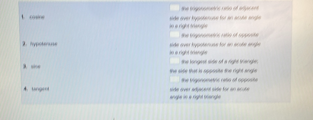 the trigonometric ratio of adjacent.
1, cosine side over hypotenuse for an acute angle 
in a right triangle
the trigenometric ratio of opposite.
2. hypetenuse side over hypotenuse for an acute angle 
in a right triangle
the longest side of a right triangle;
3, sine
the side that is opposite the right angle .
the trigonometric ratio of opposite 
4. tangent side over adjacent side for an acute 
angle in a right triangle