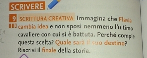 SCRIVERE 
SCRITTURA CREATIVA Immagina che Flavia 
#=* cambia idea e non sposi nemmeno l'ultimo 
cavaliere con cui si è battuta. Perché compie 
questa scelta? Quale sarà il suo destino? 
Riscrivi il finale della storia.