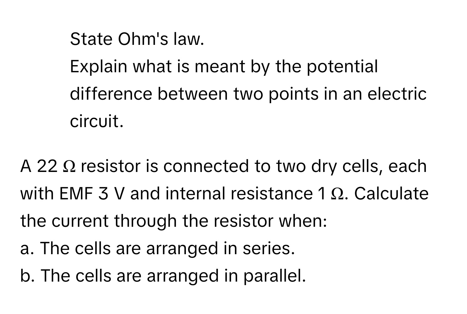 State Ohm's law.

2. Explain what is meant by the potential difference between two points in an electric circuit.

A 22 Ω resistor is connected to two dry cells, each with EMF 3 V and internal resistance 1 Ω. Calculate the current through the resistor when:
a. The cells are arranged in series.
b. The cells are arranged in parallel.