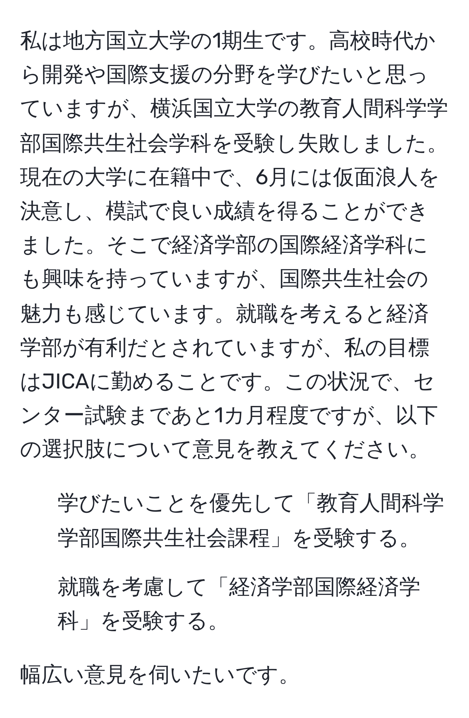 私は地方国立大学の1期生です。高校時代から開発や国際支援の分野を学びたいと思っていますが、横浜国立大学の教育人間科学学部国際共生社会学科を受験し失敗しました。現在の大学に在籍中で、6月には仮面浪人を決意し、模試で良い成績を得ることができました。そこで経済学部の国際経済学科にも興味を持っていますが、国際共生社会の魅力も感じています。就職を考えると経済学部が有利だとされていますが、私の目標はJICAに勤めることです。この状況で、センター試験まであと1カ月程度ですが、以下の選択肢について意見を教えてください。

1. 学びたいことを優先して「教育人間科学学部国際共生社会課程」を受験する。
2. 就職を考慮して「経済学部国際経済学科」を受験する。

幅広い意見を伺いたいです。