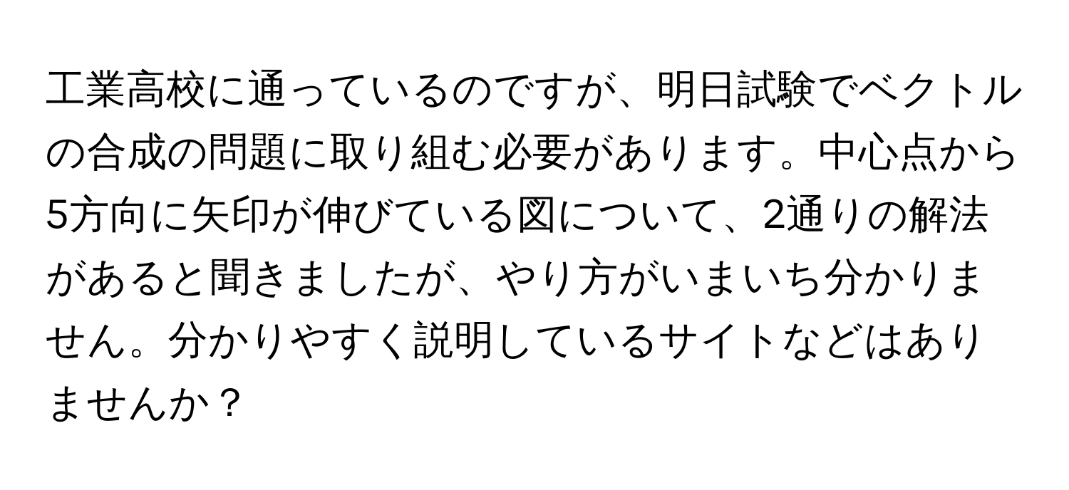 工業高校に通っているのですが、明日試験でベクトルの合成の問題に取り組む必要があります。中心点から5方向に矢印が伸びている図について、2通りの解法があると聞きましたが、やり方がいまいち分かりません。分かりやすく説明しているサイトなどはありませんか？