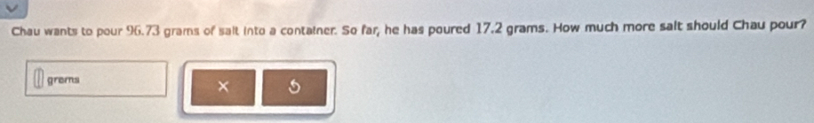 Chau wants to pour 96.73 grams of salt into a container. So far, he has poured 17.2 grams. How much more salt should Chau pour? 
grems 
×