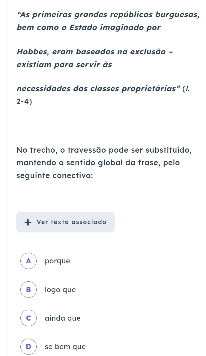 “As primeiras grandes repúblicas burguesas,
bem como o Estado imaginado por
Hobbes, eram baseados na exclusão -
existiam para servir às
necessidades das classes proprietárias” (l.
2-4)
No trecho, o travessão pode ser substituído,
mantendo o sentido global da frase, pelo
seguinte conectivo:
Ver texto associado
A  porque
B  logo que
C ainda que
D  se bem que