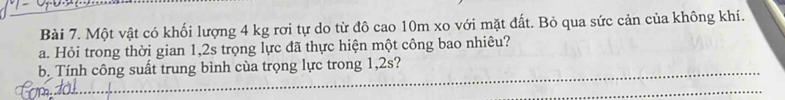 Một vật có khối lượng 4 kg rơi tự do từ đô cao 10m xo với mặt đất. Bỏ qua sức cản của không khí. 
a. Hỏi trong thời gian 1,2s trọng lực đã thực hiện một công bao nhiêu? 
b. Tính công suất trung bình cùa trọng lực trong 1,2s?