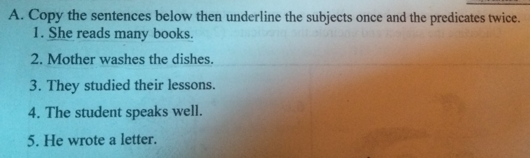 Copy the sentences below then underline the subjects once and the predicates twice. 
1. She reads many books. 
2. Mother washes the dishes. 
3. They studied their lessons. 
4. The student speaks well. 
5. He wrote a letter.