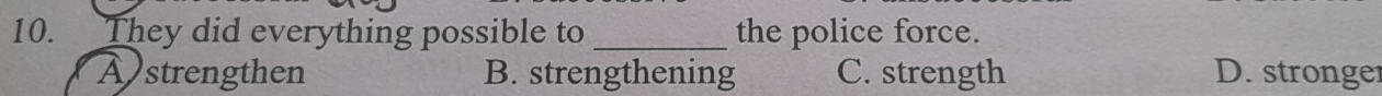 They did everything possible to _the police force.
A strengthen B. strengthening C. strength D. stronger