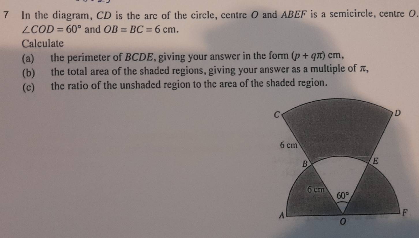 In the diagram, CD is the arc of the circle, centre O and ABEF is a semicircle, centre 0.
∠ COD=60° and OB=BC=6cm.
Calculate
(a) the perimeter of BCDE, giving your answer in the form (p+qπ )cm,
(b) the total area of the shaded regions, giving your answer as a multiple of π,
(c) the ratio of the unshaded region to the area of the shaded region.