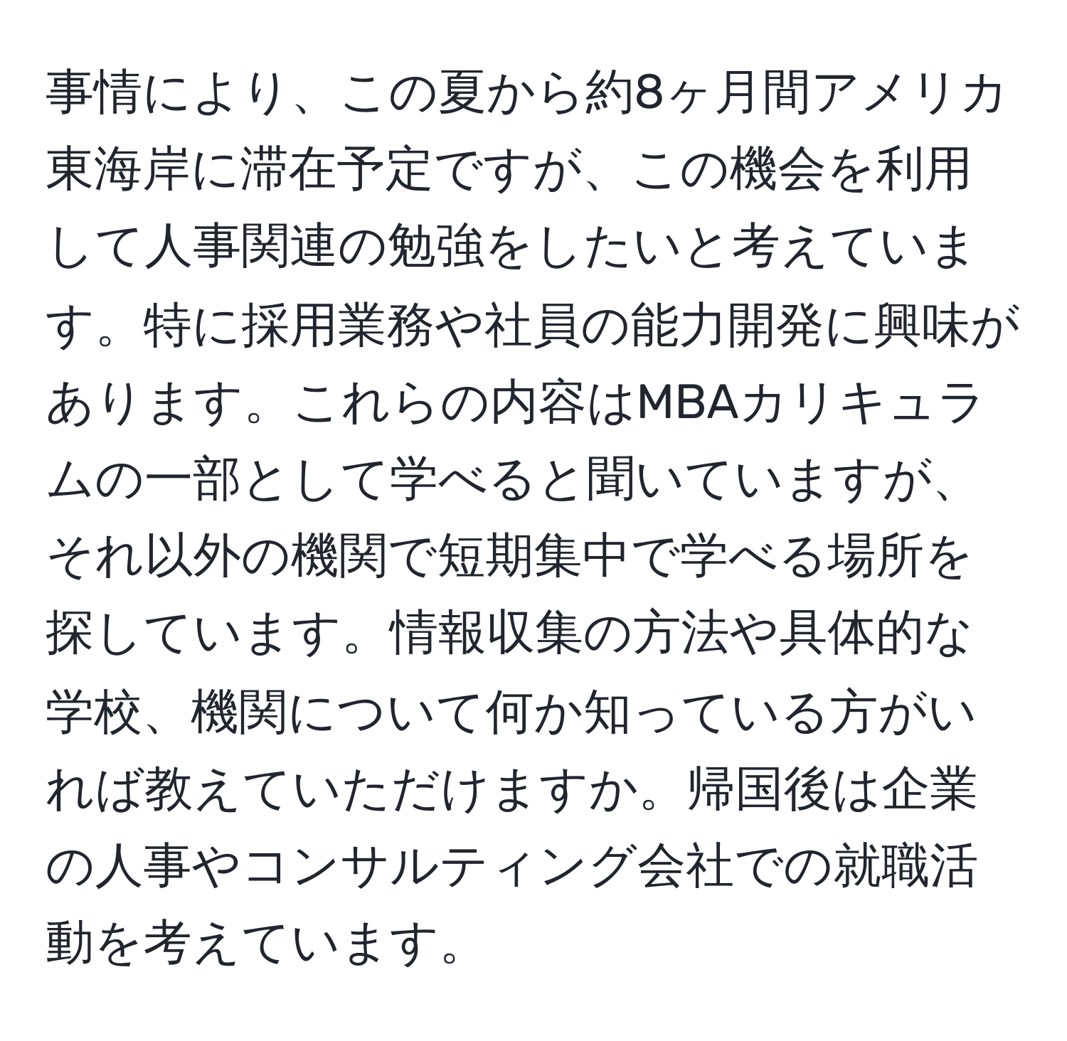 事情により、この夏から約8ヶ月間アメリカ東海岸に滞在予定ですが、この機会を利用して人事関連の勉強をしたいと考えています。特に採用業務や社員の能力開発に興味があります。これらの内容はMBAカリキュラムの一部として学べると聞いていますが、それ以外の機関で短期集中で学べる場所を探しています。情報収集の方法や具体的な学校、機関について何か知っている方がいれば教えていただけますか。帰国後は企業の人事やコンサルティング会社での就職活動を考えています。