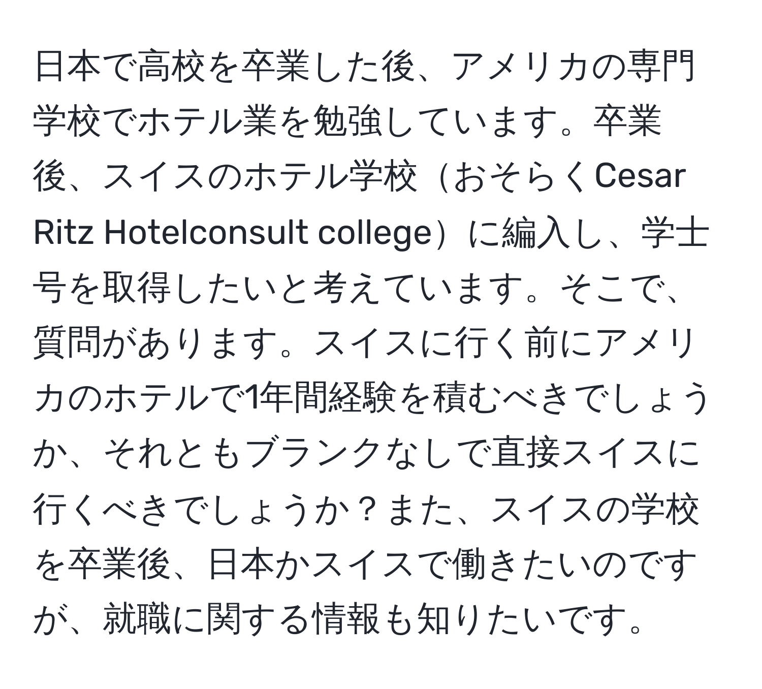 日本で高校を卒業した後、アメリカの専門学校でホテル業を勉強しています。卒業後、スイスのホテル学校おそらくCesar Ritz Hotelconsult collegeに編入し、学士号を取得したいと考えています。そこで、質問があります。スイスに行く前にアメリカのホテルで1年間経験を積むべきでしょうか、それともブランクなしで直接スイスに行くべきでしょうか？また、スイスの学校を卒業後、日本かスイスで働きたいのですが、就職に関する情報も知りたいです。