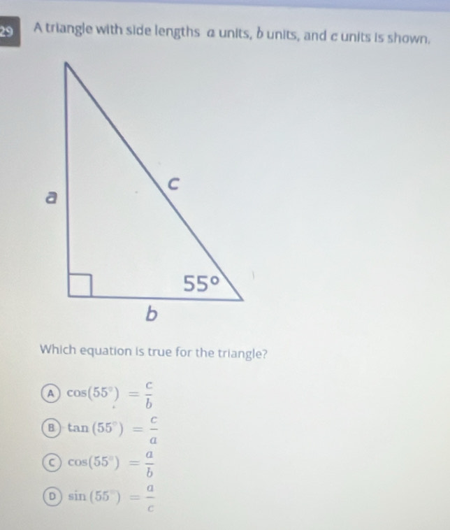 A triangle with side lengths a units, b units, and c units is shown.
Which equation is true for the triangle?
a cos (55°)= c/b 
B tan (55°)= c/a 
C cos (55°)= a/b 
D sin (55°)= a/c 