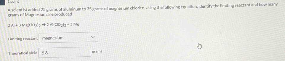 A scientist added 25 grams of aluminum to 35 grams of magnesium chlorite. Using the following equation, identify the limiting reactant and how many 
grams of Magnesium are produced
2Al+3Mg(ClO_2)_2to 2Al(ClO_2)_3+3Mg
Limiting reactant magnesium 
Theoretical yield 5.8 grams