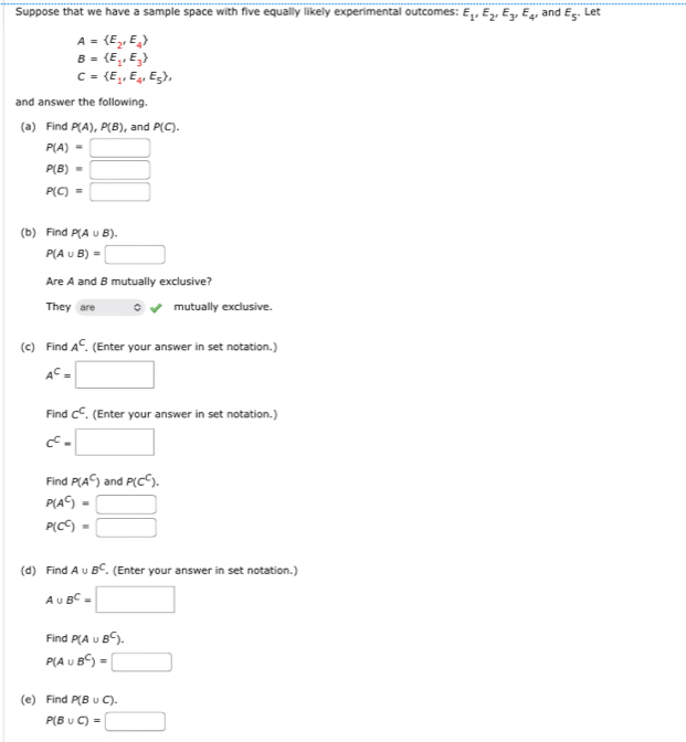 Suppose that we have a sample space with five equally likely experimental outcomes: E_1, E_2, E_3, E_4, and E_5 Let
A= E_2,E_4
B= E_1,E_3
C= E_1,E_4,E_5 , 
and answer the following. 
(a) Find P(A), P(B) , and P(C).
P(A)=□
P(B)=□
P(C)=□
(b) Find P(A∪ B).
P(A∪ B)=□
Are A and B mutually exclusive? 
They are mutually exclusive. 
(c) Find A^C. (Enter your answer in set notation.)
A^C=□
Find c^C. (Enter your answer in set notation.)
c^c=□
Find P(A^C) and P(c^C).
P(A^C)=□
P(C^C)=□
(d) Find A∪ B^C. (Enter your answer in set notation.)
A∪ B^C=□
Find P(A∪ B^C).
P(A∪ B^C)=□
(e) Find P(B∪ C).
P(B∪ C)=□