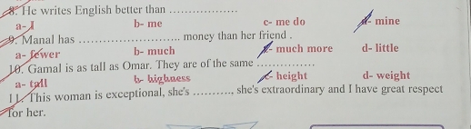 He writes English better than_
a- b- me c- me do mine
9. Manal has _money than her friend .
a- fewer b- much much more d- little
10. Gamal is as tall as Omar. They are of the same_
a- tall b highness height d- weight
1 1. This woman is exceptional, she's _., she's extraordinary and I have great respect
for her.