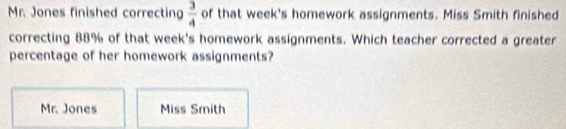 Mr. Jones finished correcting  3/4  of that week's homework assignments. Miss Smith finished
correcting 88% of that week's homework assignments. Which teacher corrected a greater
percentage of her homework assignments?
Mr. Jones Miss Smith