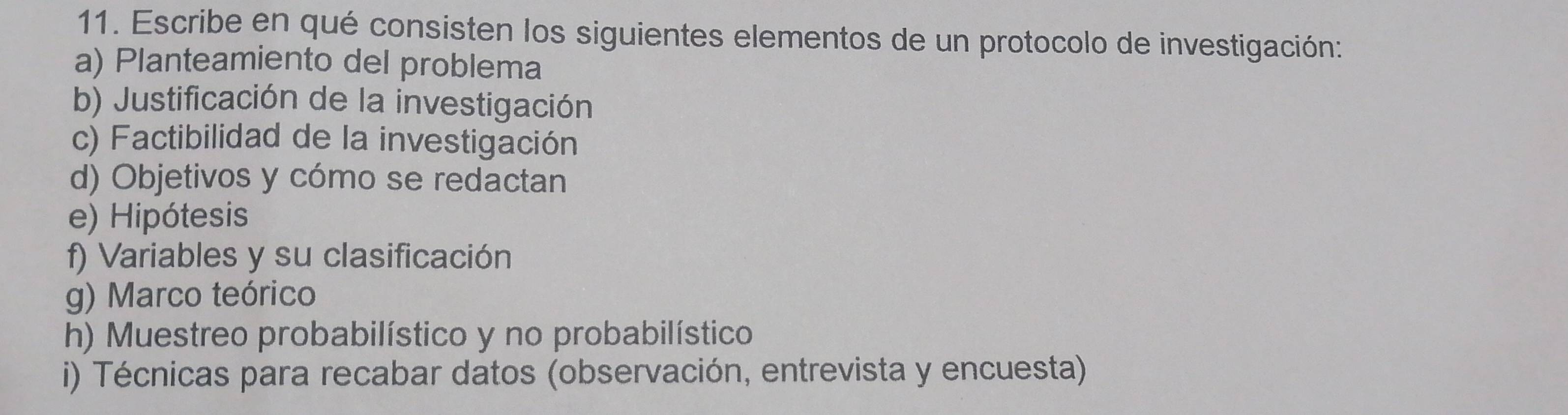 Escribe en qué consisten los siguientes elementos de un protocolo de investigación: 
a) Planteamiento del problema 
b) Justificación de la investigación 
c) Factibilidad de la investigación 
d) Objetivos y cómo se redactan 
e) Hipótesis 
f) Variables y su clasificación 
g) Marco teórico 
h) Muestreo probabilístico y no probabilístico 
i) Técnicas para recabar datos (observación, entrevista y encuesta)