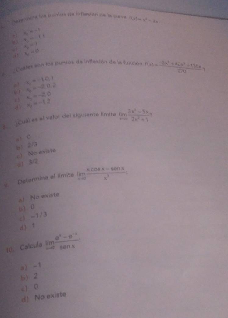 Deterina los puntos de inflexión de la curva f(x)=x^2-3x
~ 1 x_2=-1
t_3=-t1
63 S_n=3
a x_0=0
Cusles són los puntos de inflexión de la función f(x)= (-3x^3+40x^2+135x)/270 , 
A.
a! x_1=-10.7
1 x_2=-2, 0, 2
 x_0=-2,0
d] x_3=-12
Cual es el valor del siguiente límite limlimits _xto ∈fty  (3x^2-5x)/2x^2+1  
a 1 0
b ) 2/3
c) No existe
d) 3/2
Determina el limite limlimits _xto 0 (xcos x-sec nx)/x^3  :
a) No existe
b) 0
c) -1/3
d 1
10. Calcula limlimits _xto 0 (e^x-e^(-x))/sec x  :
a -1
b) 2
c 0
d) No existe