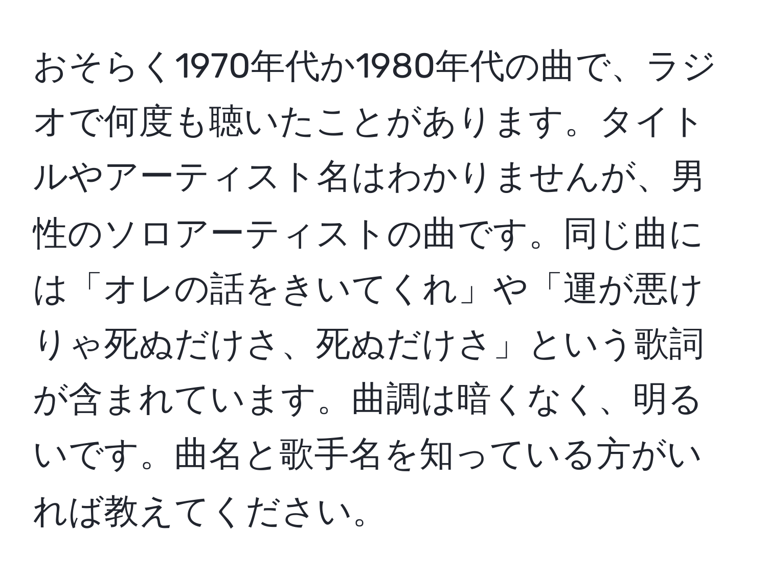 おそらく1970年代か1980年代の曲で、ラジオで何度も聴いたことがあります。タイトルやアーティスト名はわかりませんが、男性のソロアーティストの曲です。同じ曲には「オレの話をきいてくれ」や「運が悪けりゃ死ぬだけさ、死ぬだけさ」という歌詞が含まれています。曲調は暗くなく、明るいです。曲名と歌手名を知っている方がいれば教えてください。