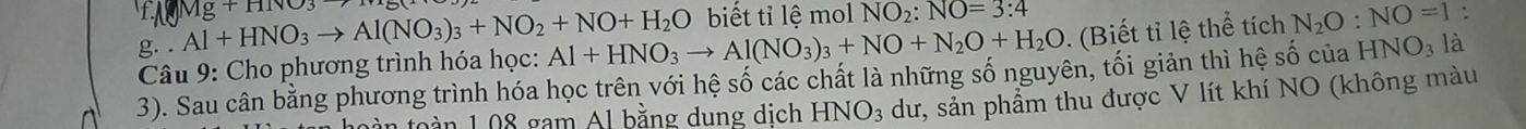 Al+HNO_3to Al(NO_3)_3+NO_2+NO+H_2O Mg+HNO_3to
biết tỉ lệ mol NO_2:NO=3:4
Câu 9: Cho phương trình hóa học: Al+HNO_3to Al(NO_3)_3+NO+N_2O+H_2O. (Biết tỉ lệ thể tích N_2O:NO=1 : 
3). Sau cân bằng phương trình hóa học trên với hệ số các chất là những số nguyên, tối giản thì hệ số của HNO_3 là 
n foàn 1.08 gam Al bằng dung dịch 1 HNO_3 dư, sản phẩm thu được V lít khí NO (không màu