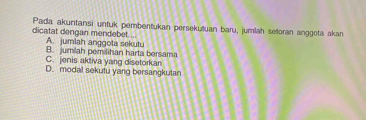 Pada akuntansi untuk pembentukan persekutuan baru, jumlah setoran anggota akan
dicatat dengan mendebet....
A. jumlah anggota sekutu
B. jumlah pemilihan harta bersama
C. jenis aktiva yang disetorkan
D. modal sekutu yang bersangkutan