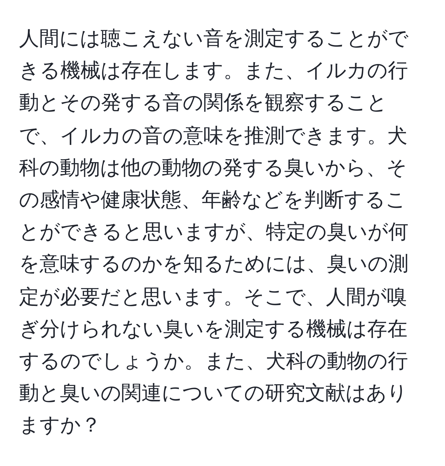 人間には聴こえない音を測定することができる機械は存在します。また、イルカの行動とその発する音の関係を観察することで、イルカの音の意味を推測できます。犬科の動物は他の動物の発する臭いから、その感情や健康状態、年齢などを判断することができると思いますが、特定の臭いが何を意味するのかを知るためには、臭いの測定が必要だと思います。そこで、人間が嗅ぎ分けられない臭いを測定する機械は存在するのでしょうか。また、犬科の動物の行動と臭いの関連についての研究文献はありますか？