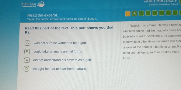 Agan Berzosa II
Santa Fe South High School
dreambox WEADING PLUS
Read the excerpt.
R
Select the correct answer and press the Submit button.
Read this part of the text. This part shows you that Ra took many forms. He was a hawk g
Ra
which meant he had the head of a hawk an
body of a human. Sometimes, he appeared
A ] was not sure he wanted to be a god. man while at other times he turned into a h
also used the head of a beetle or a ram. R
B) could take on many animal forms. other animal forms, such as snakes, bulls,
C ] did not understand his powers as a god. lions,
D) thought he had to hide from humans.