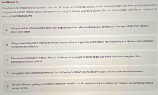 Soal Nomor 94
Fira adalah seorang pengurus organisasi pemuda di kotanya. la mendengar bahwa di salah satu lingkungan, ada kelompok yang dicurigai
mengajarkan paham radikal secara terorganisir. Apa langkah terbaík yang bisa diambil Fira untuk mencegah radikalisme menyebar di
kotanya? (Anti Radikalisme)
Mengumpulkan informasi lebih lanjut tentang kelompok tersebut dan berdiskusi dengan tokoh masyarakat untuk mencari
A solusi yang tepat.
B Mengadakan kegiatan bersama di komunitasnya untuk meningkatkan pemahaman tentang bahaya radikalisme dan sekaligus
memperkuat solidaritas.
C Melaporkan kelompok tersebut kepada pihak berwenang agar tindakan tegas dapat diambil untuk menghentikan
penyebaran paham radikal.
D Mengajak organisasi pemuda mengisolasi kelompok tersebut karena takut terpapar paham radikalisme dari mereka
Berbicara langsung dengan pimpinan kelompok tersebut untuk memahami tujuan mereka dan mencari cara untuk berdialog
E secara damal.