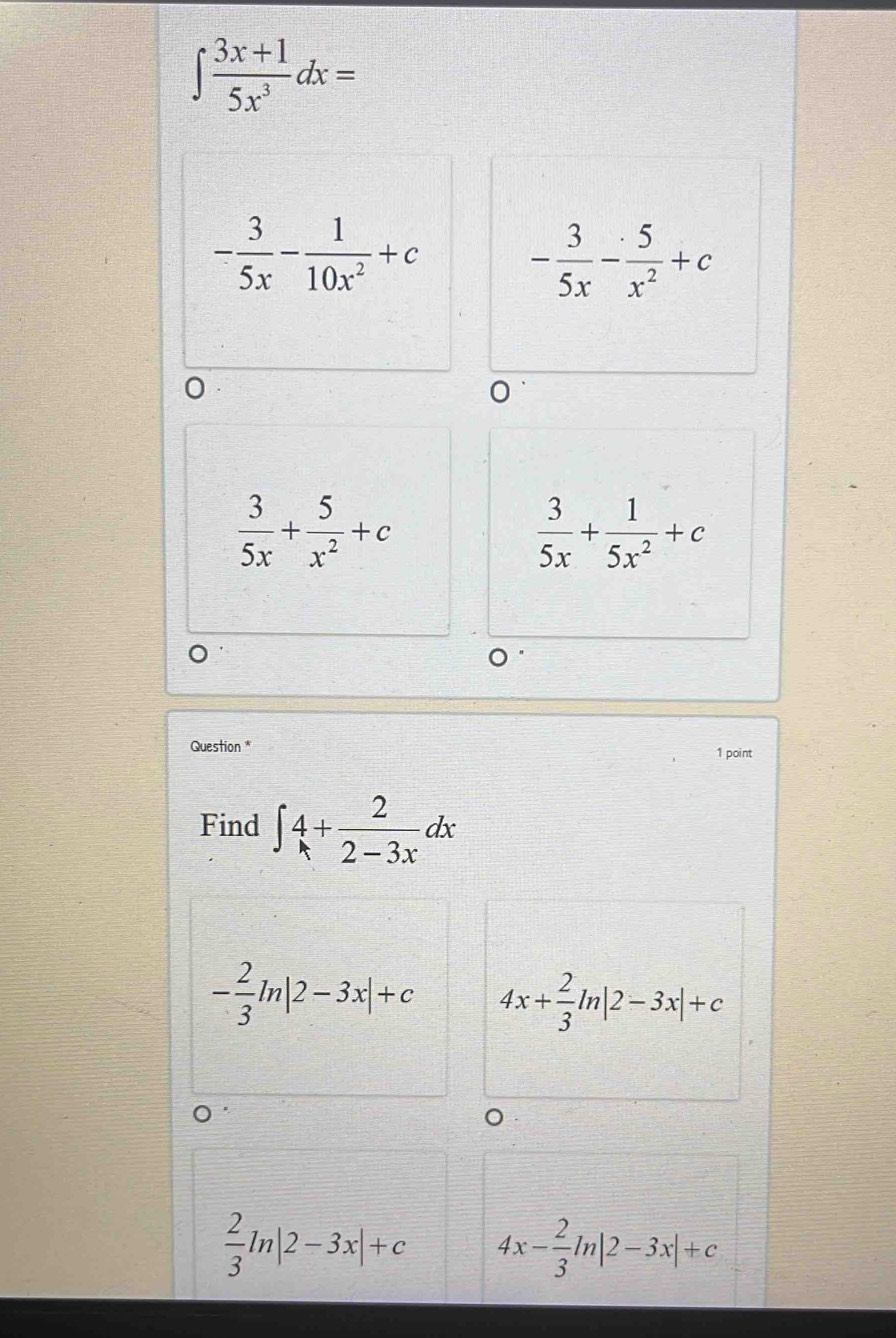 ∈t  (3x+1)/5x^3 dx=
- 3/5x - 1/10x^2 +c - 3/5x - 5/x^2 +c
0
 3/5x + 5/x^2 +c
 3/5x + 1/5x^2 +c
Question * 1 point
Find ∈t 4+ 2/2-3x dx
- 2/3 ln |2-3x|+c 4x+ 2/3 ln |2-3x|+c
 2/3 ln |2-3x|+c 4x- 2/3 ln |2-3x|+c