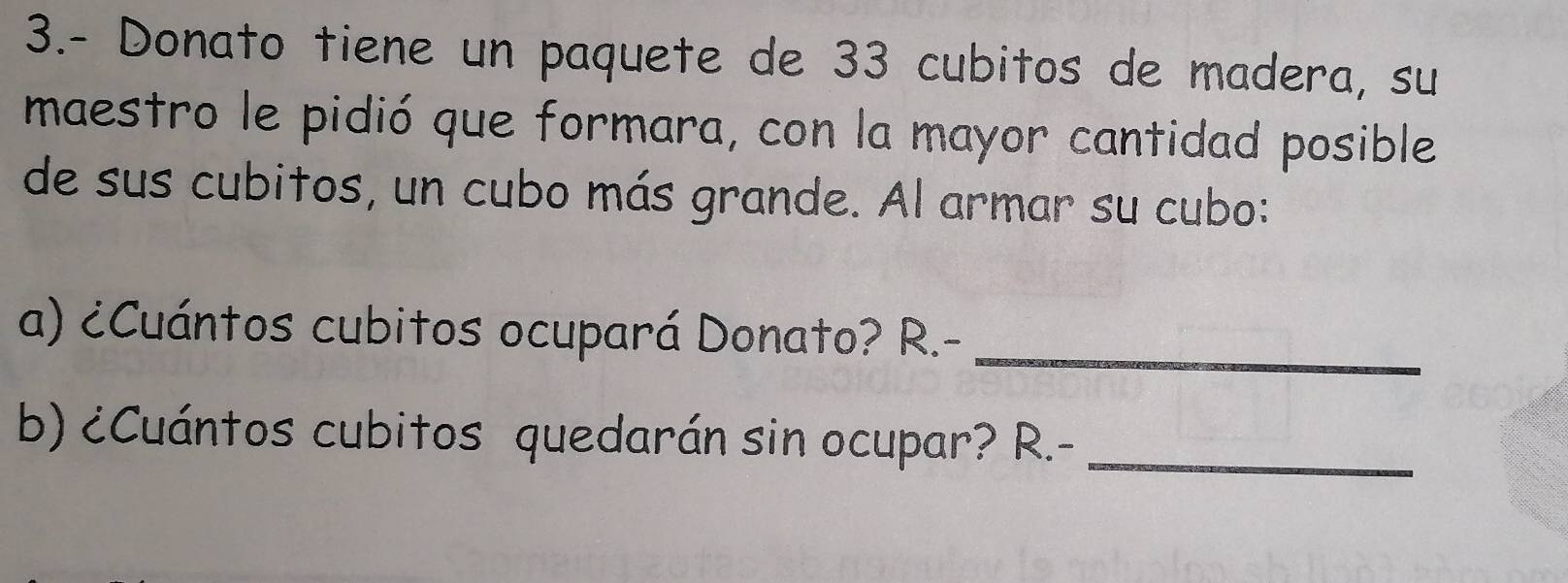 3.- Donato tiene un paquete de 33 cubitos de madera, su 
maestro le pidió que formara, con la mayor cantidad posible 
de sus cubitos, un cubo más grande. Al armar su cubo: 
a) ¿Cuántos cubitos ocupará Donato? R.-_ 
b) ¿Cuántos cubitos quedarán sin ocupar? R.-_