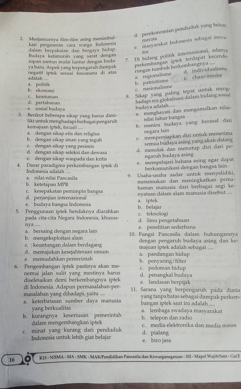 d. perekonomian penduduk yang belum
2. Menjamurnya film-film asing menimbul-
merata
kan pergeseran cara warga Indonesia
dalam berpakaian dan bergaya hidup. e. masyarakat Indonesia sebagai inova
tor
Budaya ketimuran yang sarat dengan
sopan santun mulai luntur dengan buda- 7. Di bidang politik internasional, adanya
ya baru. Aspek yang terpengaruh dampak perkembangan iptek terdapat kecende.
negatif iptek sesuai fenomena di atas rungan tumbuh berkembangnya ....
adalah ....
a. regionalisme d. individualisme
a. politik
b. patriotisme e. chauvinisme
b. ekonomi
c. nasionalisme
c. keamanan
8. Sikap yang paling tepat untuk meng-
d. pertahanan
hadapi era globalisasi dalam bidang sosial
e. sosial budaya
budaya adalah ....
3. Berikut beberapa sikap yang harus dimi- a. menghayati dan mengamalkan nilai-
liki untuk menghadapi berbagai pengaruh
nilai luhur bangsa
kemajuan iptek, kecuali ....
b. meniru budaya yang berasal dari
a. dengan sikap etis dan religius
negara lain
b. dengan sikap iman yang teguh
c. mempersiapkan diri untuk menerima
c. dengan sikap yang pesimis
semua budaya asing yang akan datang
d. dengan sikap seleksi dan dewasa d. menolak dan menutup diri dari pe-
e. dengan sikap waspada dan kritis
ngaruh budaya asing
4. Dasar paradigma perkembangan iptek di e. mempelajari bahasa asing agar dapat
Indonesia adalah .... berkomunikasi dengan bangsa lain
a. nilai-nilai Pancasila 9. Usaha-usaha sadar untuk menyelidiki,
b. ketetapan MPR menemukan dan meningkatkan pema-
c. kesepakatan pemimpin bangsa haman manusia dari berbagai segi ke-
d. perjanjian internasional nyataan dalam alam manusia disebut ....
a. iptek
e. budaya bangsa Indonesia b. belajar
5. Penggunaan iptek hendaknya diarahkan c. teknologi
pada cita-cita Negara Indonesia, khusus- d. ilmu pengetahuan
nya ....
e. penelitian sederhana
a. bersaing dengan negara lain
10. Fungsi Pancasila dalam hubungannya
b. mengeksploitasi alam
dengan pengaruh budaya asing dan ke-
c. keuntungan dalam berdagang majuan iptek adalah sebagai ....
d. memajukan kesejahteraan umum a. pandangan hidup
e. memudahkan pemerintah b. penyaring/filter
6. Pengembangan iptek pastinya akan me- c. pedoman hidup
nemui jalan sulit yang mestinya harus d. penangkal budaya
diselesaikan demi berkembangnya iptek e. landasan berpijak
di Indonesia. Adapun permasalahan-per- 11. Sarana yang berpengaruh pada dunia
masalahan yang dihadapi, yaitu ....
a. keterbatasan sumber daya manusia yang tanpa batas sebagai dampak perkem-
bangan iptek saat ini adalah ....
yang berkualitas a. lembaga swadaya masyarakat
b. kurangnya keseriusan pemerintah b. telepon dan radio
dalam mengembangkan iptek c. media elektronika dan media massa
c. minat yang kurang dari penduduk d. pialang
Indonesia untuk lebih giat belajar
e. biro jasa
16 K13 - N/SMA - MA - SMK - MAK/Pendidikan Pancasila dan Kewarganegaraan - XII - Mapel Wajib/Smt - Gn/T