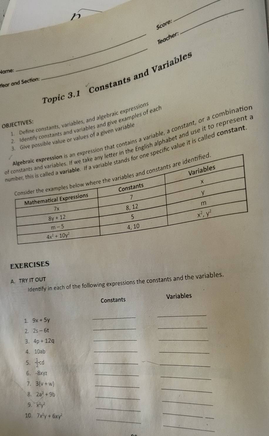 Score:
_
_Teacher:
Name:
_
Topic 3.1 Constants and Variables
Year and Section:
1. Define constants, variables, and algebraic expressions
OBJECTIVES:
2. Identify constants and variables and give examples of each
ion that contains a variable, a constant, or a combination
3. Give possible value or values of a given variable
he English alphabet and use it to represent I
cific value it is called constant
EXERCISES
A. TRY IT OUT
Identify in each of the following expressions the constants and the variables.
Constants Variables
_
1. 9x+5y
_
2. 2s-6t
_
_
3. 4p+12q
__
4. 10ab
_
_
5.  1/2 cd
_
_
_
6. -8xyz
_
7. 3(v+w)
_
8. 2a^2+9b
_
_
_
9. x^2y^2
_
_
10. 7x^2y+6xy^2
_
_