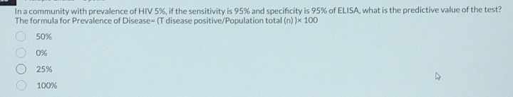 In a community with prevalence of HIV 5%, if the sensitivity is 95% and specificity is 95% of ELISA, what is the predictive value of the test?
The formula for Prevalence of Disease= (T disease positive/Population total (n))* 100
50%
0%
25%
100%