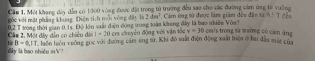 Một khung dây dẫn có 1000 vòng được đặt trong từ trường đều sao cho các đường cảm ứng từ vuông 
góc với mặt phẳng khung. Diện tích mỗi vòng dây là 2dm^2 Cảm ứng từ được làm giảm đều đặn từ 0.5 T đến
0,2 T trong thời gian 0.1s. Độ lớn suất điện động trong toàn khung dây là bao nhiêu Vôn? 
Câu 2. Một dây dẫn có chiều dài I=20 cm chuyền động với vận tốc v=30cm/ /s trong từ trường có cảm ứng 
từ B=0,1T 2, luôn luôn vuông góc với đường cảm ứng từ. Khi đó suất điện động xuất hiện ở hai đầu mút của 
đây là bao nhiêu mV?