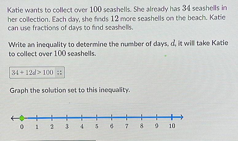 Katie wants to collect over 100 seashells. She already has 34 seashells in 
her collection. Each day, she finds 12 more seashells on the beach. Katie 
can use fractions of days to find seashells. 
Write an inequality to determine the number of days, d, it will take Katie 
to collect over 100 seashells.
34+12d>100
Graph the solution set to this inequality.