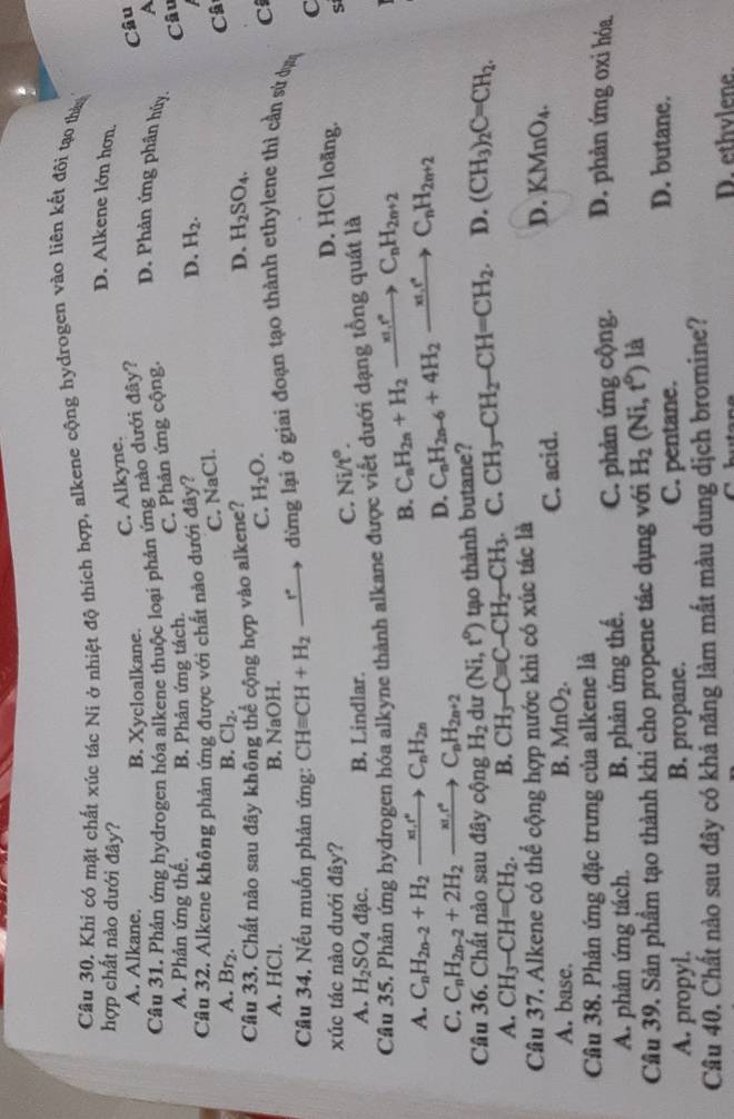 Khi có mặt chất xúc tác Ni ở nhiệt độ thích hợp, alkene cộng hydrogen vào liên kết đõi tạo tháy
hợp chất nào dưới đây?
D. Alkene lớn hơn.
C. Alkyne.
A. Alkane. B. Xycloalkane.
Câu 31. Phản ứng hydrogen hóa alkene thuộc loại phản ứng nào dưới đây?
A
C. Phản ứng cộng. Câu
D. Phản ứng phân hủy.
A. Phản ứng thế. B. Phản ứng tách.
C. NaCl. Câu
Cầu 32. Alkene không phản ứng được với chất nào dưới đây? D. H_2.
A. Br_2. B. Cl_2.
Câ
Cầu 33. Chất nào sau đây không thể cộng hợp vào alkene? D. H_2SO_4.
A. HCl. B. NaOH.
C. H_2O. C
Câu 34. Nếu muốn phản ứng: CHequiv CH+H_2 _ r° dừng lại ở giai đoạn tạo thành ethylene thì cần sứ dực
C
xúc tác nào dưới đây?
C. Ni/t°.
D. HCl loãng. S
A. H_2SO_4dac. B. Lindlar.
Cầâu 35. Phản ứng hydrogen hóa alkyne thành alkane được viết dưới dạng tổng quát là
A. C_nH_2n-2+H_2to C_nH_2n
B. C_nH_2n+H_2to C_nH_2n+2
C. C_nH_2n-2+2H_2to C_nH_2n+2
D. C_nH_2n-6+4H_2to C_nt_2nC_nH_2n+2
Cầâu 36. Chất nào sau đây cộng H_2 dư (Ni,t^0) tạo thành butane?
A. CH_3-CH=CH_2. B. CH_3-Cequiv C-CH_2-CH_3 C. CH_3-CH_2-CH=CH_2 D. (CH_3)_2C=CH_2.
Câu 37. Alkene có thể cộng hợp nước khi có xúc tác là
A. base. B. MnO_2. C. acid.
D. KMnO_4.
Cầu 38. Phản ứng đặc trưng của alkene là D. phản ứng oxi hóa.
A. phản ứng tách. B. phản ứng thế. C. phản ứng cộng.
Cầu 39. Sản phầm tạo thành khi cho propene tác dụng với H_2(Ni,t°) là
A. propyl. B. propane. C. pentane.
D. butane.
Câu 40. Chất nào sau đây có khả năng làm mất màu dung dịch bromine?
D. ethvlene
