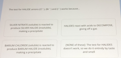 The test for HALIDE anions (Cl^-), (Br^-) and (I^-) works because...
SILVER NITRATE (soluble) is reacted to HALIDES react with acids to DECOMPOSE.
produce SILVER HALIDE (insoluble), giving off a gas
making a precipitate
BARIUM CHLORIDE (soluble) is reacted to [NONE of these]: The test for HALIDES
produce BARIUM HALIDE (insoluble), doesn't work, so we do it entirely by taste
making a precipitate and smell