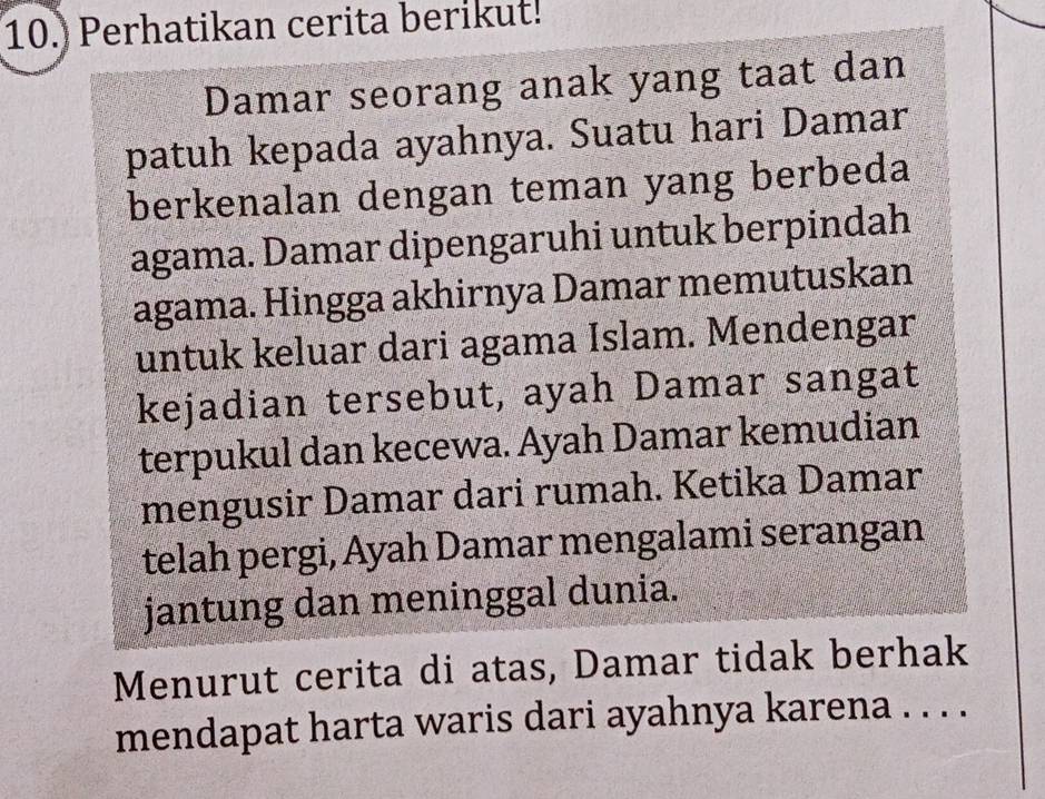 10.) Perhatikan cerita berikut! 
Damar seorang anak yang taat dan 
patuh kepada ayahnya. Suatu hari Damar 
berkenalan dengan teman yang berbeda 
agama. Damar dipengaruhi untuk berpindah 
agama. Hingga akhirnya Damar memutuskan 
untuk keluar dari agama Islam. Mendengar 
kejadian tersebut, ayah Damar sangat 
terpukul dan kecewa. Ayah Damar kemudian 
mengusir Damar dari rumah. Ketika Damar 
telah pergi, Ayah Damar mengalami serangan 
jantung dan meninggal dunia. 
Menurut cerita di atas, Damar tidak berhak 
mendapat harta waris dari ayahnya karena . . . .