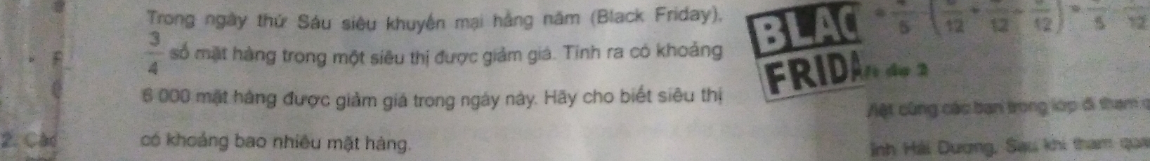 Trong ngày thứ Sáu siêu khuyện mại hằng năm (Black Friday),
· frac 5· (frac 12+frac 12-frac 12)· frac 5
 3/4  số mặt hàng trong một siêu thị được giảm giá. Tinh ra có khoảng
6 000 mặt hàng được giảm giá trong ngày này. Hãy cho biết siêu thị FRIDân de 2
Aệt cũng các ban trong lớp đi tham ở 
2. Cad có khoảng bao nhiều mặt hàng. 
Inh Hải Dương, Sau khi tham qua