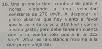 Una avioneta tiene combustible para 4
horas, viajando a una velocidad 
constante de 270 km/h. Al despegar. el 
piloto observa que hay viento a favor 
que le permite volar a 318 km/h con el 
mismo gasto, pero debe tener en cuenta 
que a la vuelta soľo podrá ir a 222
km/h. ¿Cuál es la distancia máxima a la 
que puede alejarse?