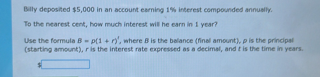 Billy deposited $5,000 in an account earning 1% interest compounded annually. 
To the nearest cent, how much interest will he earn in 1 year? 
Use the formula B=p(1+r)^t , where B is the balance (final amount), p is the principal 
(starting amount), r is the interest rate expressed as a decimal, and t is the time in years.
$