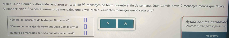 Nicole, Juan Camilo y Alexander enviaron un total de 93 mensajes de texto durante el fin de semana. Juan Camilo envió 7 mensajes menos que Nicole. 
Alexander envió 2 veces el número de mensajes que envió Nicole. ¿Cuantos mensajes envió cada uno? 
Número de mensajes de texto que Nicole envió: Ayuda con las herramien 
× 
Número de mensajes de texto que Juan Camilo envió: Obtener ayuda para ingresar su 
Número de mensajes de texto que Alexander envió: Mostrarme