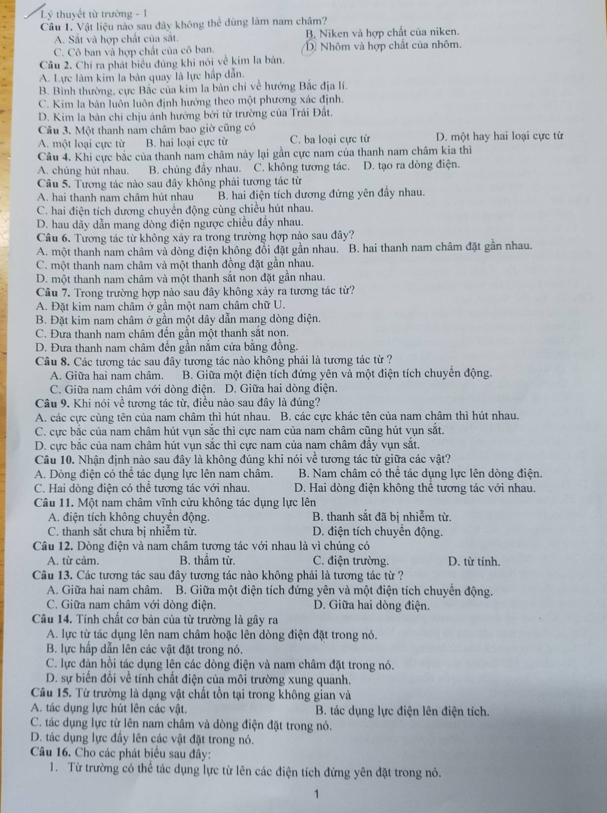 Lý thuyết từ trường - 1
Câu 1. Vật liệu nào sau đây không thể dùng làm nam châm?
A. Sắt và hợp chất của sắt. B. Niken và hợp chất của niken.
C. Cô ban và hợp chất của cô ban. Dề Nhôm và hợp chất của nhôm.
Câu 2. Chỉ ra phát biểu đúng khi nói về kim la bàn.
A. Lực làm kim la bàn quay là lực hấp dẫn.
B. Bình thường, cực Bắc của kim la bàn chỉ về hướng Bắc địa lí.
C. Kim la bàn luôn luôn định hướng theo một phương xác định.
D. Kim la bàn chỉ chịu ảnh hưởng bởi từ trường của Trái Đất.
Câu 3. Một thanh nam châm bao giờ cũng có
A. một loại cực từ B. hai loại cực từ C. ba loại cực từ D. một hay hai loại cực từ
Câu 4. Khi cực bắc của thanh nam châm này lại gần cực nam của thanh nam châm kia thì
A. chúng hút nhau. B. chúng đầy nhau. C. không tương tác. D. tạo ra dòng điện.
Câu 5. Tương tác nào sau đây không phải tương tác từ
A. hai thanh nam châm hút nhau B. hai điện tích dương đứng yên đầy nhau.
C. hai điện tích dương chuyển động cùng chiều hút nhau.
D. hau dây dẫn mang dòng điện ngược chiều đầy nhau.
Câu 6. Tương tác từ không xảy ra trong trường hợp nào sau đây?
A. một thanh nam châm và dòng điện không đổi đặt gần nhau. B. hai thanh nam châm đặt gần nhau.
C. một thanh nam châm và một thanh đồng đặt gần nhau.
D. một thanh nam châm và một thanh sắt non đặt gần nhau.
Câu 7. Trong trường hợp nào sau đây không xảy ra tương tác từ?
A. Đặt kim nam châm ở gần một nam châm chữ U.
B. Đặt kim nam châm ở gần một dây dẫn mang dòng điện.
C. Đưa thanh nam châm đến gần một thanh sắt non.
D. Đưa thanh nam châm đến gần nắm cửa bằng đồng.
Câu 8. Các tương tác sau đây tương tác nào không phải là tương tác từ ?
A. Giữa hai nam châm. B. Giữa một điện tích đứng yên và một điện tích chuyển động.
C. Giữa nam châm với dòng điện. D. Giữa hai dòng điện.
Câu 9. Khi nói về tương tác từ, điều nào sau đây là đúng?
A. các cực cùng tên của nam châm thì hút nhau. B. các cực khác tên của nam châm thì hút nhau.
C. cực bắc của nam châm hút vụn sắc thì cực nam của nam châm cũng hút vụn sắt.
D. cực bắc của nam châm hút vụn sắc thì cực nam của nam châm đẩy vụn sắt.
Câu 10. Nhận định nào sau đây là không đúng khi nói về tương tác từ giữa các vật?
A. Dòng điện có thể tác dụng lực lên nam châm.  B. Nam châm có thể tác dụng lực lên dòng điện.
C. Hai dòng điện có thể tương tác với nhau. D. Hai dòng điện không thể tương tác với nhau.
Câu 11. Một nam châm vĩnh cửu không tác dụng lực lên
A. điện tích không chuyển động. B. thanh sắt đã bị nhiễm từ.
C. thanh sắt chưa bị nhiễm từ. D. điện tích chuyển động.
Câu 12. Dòng điện và nam châm tương tác với nhau là vì chúng có
A. từ cảm. B. thầm từ. C. điện trường. D. từ tính.
Câu 13. Các tương tác sau đây tương tác nào không phải là tương tác từ ?
A. Giữa hai nam châm.  B. Giữa một điện tích đứng yên và một điện tích chuyển động.
C. Giữa nam châm với dòng điện. D. Giữa hai dòng điện.
Câu 14. Tính chất cơ bản của từ trường là gây ra
A. lực từ tác dụng lên nam châm hoặc lên dòng điện đặt trong nó.
B. lực hấp dẫn lên các vật đặt trong nó.
C. lực đàn hồi tác dụng lên các dòng điện và nam châm đặt trong nó.
D. sự biến đổi về tính chất điện của môi trường xung quanh.
Câu 15. Từ trường là dạng vật chất tồn tại trong không gian và
A. tác dụng lực hút lên các vật, B. tác dụng lực điện lên điện tích.
C. tác dụng lực từ lên nam châm và dòng điện đặt trong nó.
D. tác dụng lực đầy lên các vật đặt trong nó.
Câu 16. Cho các phát biểu sau đây:
1. Từ trường có thể tác dụng lực từ lên các điện tích đứng yên đặt trong nó.
1