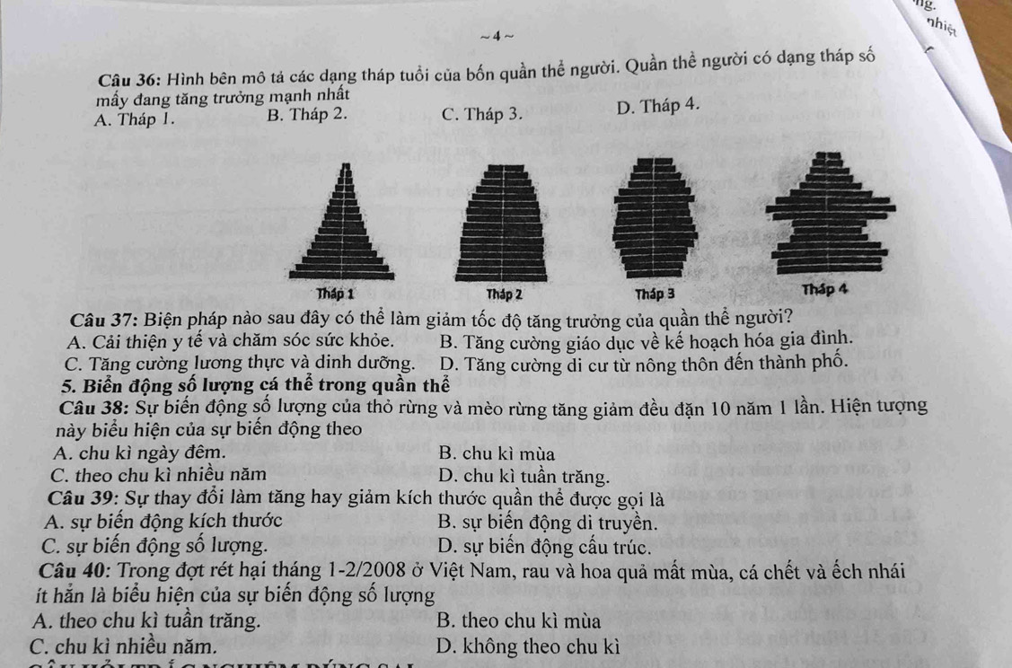 nhiệ
~4~
Câu 36: Hình bên mô tả các dạng tháp tuổi của bốn quần thể người. Quần thể người có dạng tháp số
mầy đang tăng trưởng mạnh nhất
A. Tháp 1. B. Tháp 2. C. Tháp 3. D. Tháp 4.
Tháp 1 Tháp 2 Tháp 3 Tháp 4
Câu 37: Biện pháp nào sau đây có thể làm giảm tốc độ tăng trưởng của quần thể người?
A. Cải thiện y tế và chăm sóc sức khỏe. B. Tăng cường giáo dục về kế hoạch hóa gia đình.
C. Tăng cường lương thực và dinh dưỡng. D. Tăng cường di cư từ nông thôn đến thành phố.
5. Biển động số lượng cá thể trong quần thể
Câu 38: Sự biến động số lượng của thỏ rừng và mèo rừng tăng giảm đều đặn 10 năm 1 lần. Hiện tượng
này biểu hiện của sự biến động theo
A. chu kì ngày đêm. B. chu kì mùa
C. theo chu kì nhiều năm D. chu kì tuần trăng.
Câu 39: Sự thay đổi làm tăng hay giảm kích thước quần thể được gọi là
A. sự biến động kích thước B. sự biến động di truyền.
C. sự biến động số lượng. D. sự biến động cấu trúc.
Câu 40: Trong đợt rét hại tháng 1-2/2008 ở Việt Nam, rau và hoa quả mất mùa, cá chết và ếch nhái
ít hắn là biểu hiện của sự biến động số lượng
A. theo chu kì tuần trăng. B. theo chu kì mùa
C. chu kì nhiều năm. D. không theo chu kì