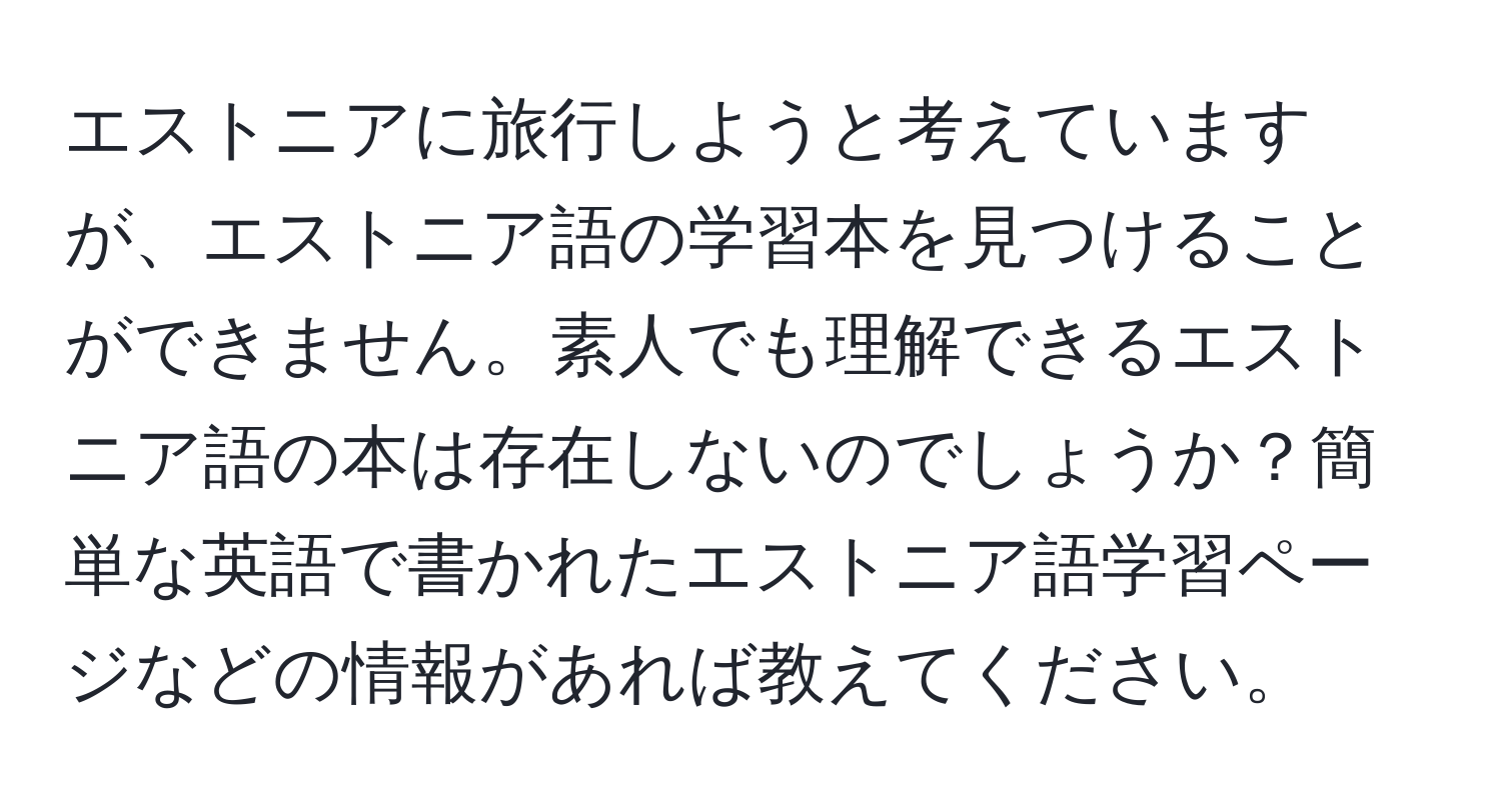 エストニアに旅行しようと考えていますが、エストニア語の学習本を見つけることができません。素人でも理解できるエストニア語の本は存在しないのでしょうか？簡単な英語で書かれたエストニア語学習ページなどの情報があれば教えてください。