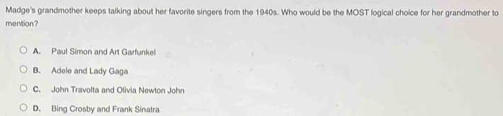 Madge's grandmother keeps talking about her favorite singers from the 1940s. Who would be the MOST logical choice for her grandmother to
mention?
A. Paul Simon and Art Garfunkel
B. Adele and Lady Gaga
C. John Travolta and Olivia Newton John
D. Bing Crosby and Frank Sinatra