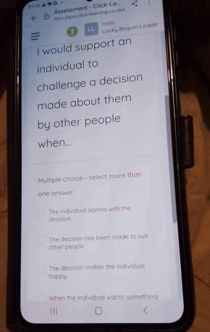 01:19 ▲ G。
Assessment - Click-Le...
ttps://app.click-learning.co.uk/
Hello
LL Lucky Begum Loskar
I
I would support an
individual to
challenge a decision
made about them
by other people
when...
Multiple choice - select more than
one answer
The individual agrees with the
decision
The decision has been made to suit
other people
The decision makes the individual
happy
When the individual wants somethina
|||